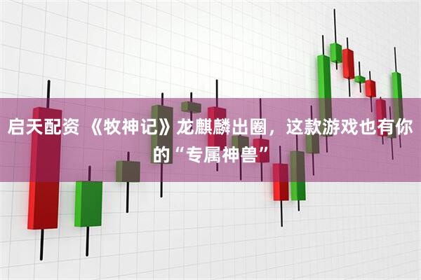 启天配资 《牧神记》龙麒麟出圈，这款游戏也有你的“专属神兽”