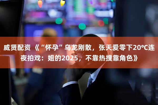 威贤配资 《“怀孕”乌龙刚散，张天爱零下20℃连夜拍戏：姐的2025，不靠热搜靠角色》
