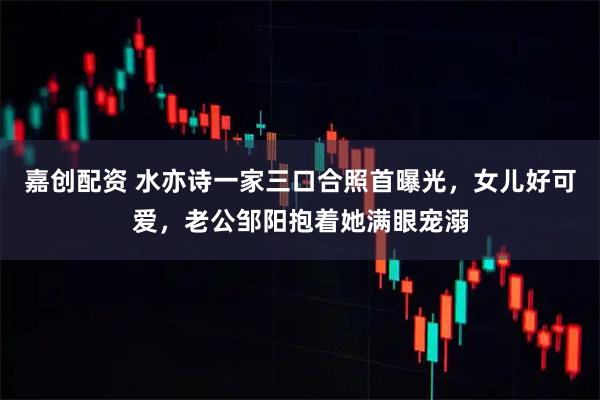 嘉创配资 水亦诗一家三口合照首曝光，女儿好可爱，老公邹阳抱着她满眼宠溺