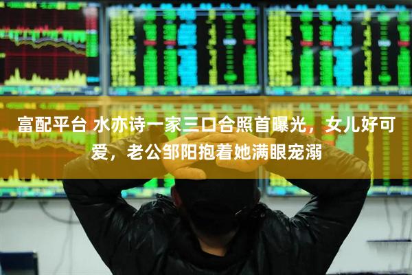 富配平台 水亦诗一家三口合照首曝光，女儿好可爱，老公邹阳抱着她满眼宠溺