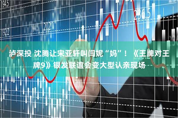 泸深投 沈腾让宋亚轩叫闫妮“妈”！《王牌对王牌9》银发联谊会变大型认亲现场