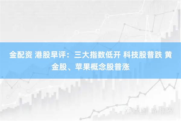 金配资 港股早评：三大指数低开 科技股普跌 黄金股、苹果概念股普涨