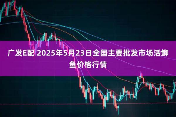广发E配 2025年5月23日全国主要批发市场活鲫鱼价格行情