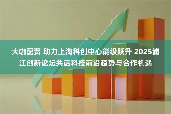 大咖配资 助力上海科创中心能级跃升 2025浦江创新论坛共话科技前沿趋势与合作机遇