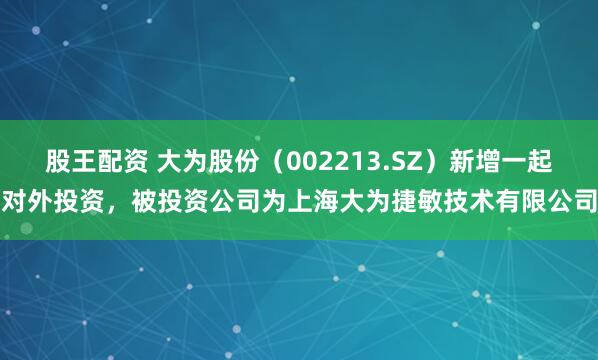 股王配资 大为股份（002213.SZ）新增一起对外投资，被投资公司为上海大为捷敏技术有限公司