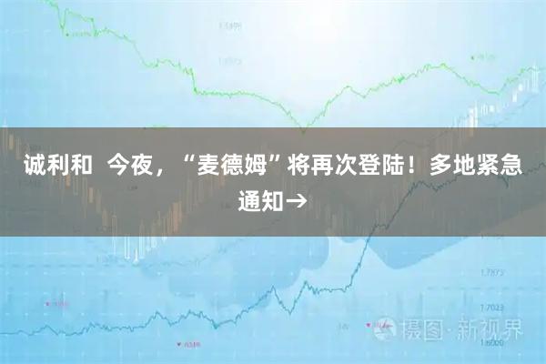 诚利和  今夜，“麦德姆”将再次登陆！多地紧急通知→