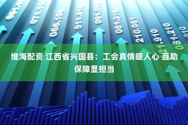 维海配资 江西省兴国县：工会真情暖人心&#32;互助保障显担当