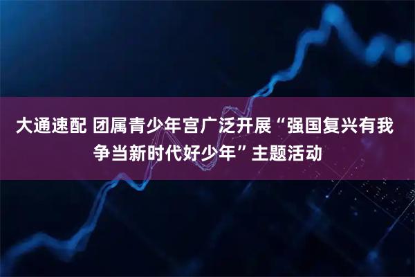 大通速配 团属青少年宫广泛开展“强国复兴有我 争当新时代好少年”主题活动