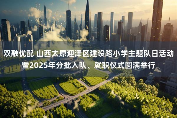 双融优配 山西太原迎泽区建设路小学主题队日活动暨2025年分批入队、就职仪式圆满举行