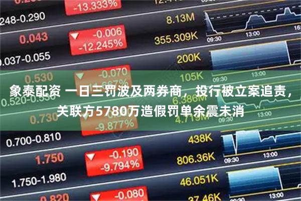 象泰配资 一日三罚波及两券商，投行被立案追责，关联方5780万造假罚单余震未消