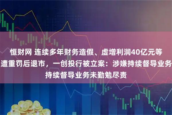 恒财网 连续多年财务造假、虚增利润40亿元等，鸿达兴业遭重罚后退市，一创投行被立案：涉嫌持续督导业务未勤勉尽责