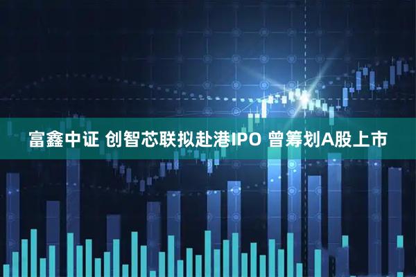 富鑫中证 创智芯联拟赴港IPO 曾筹划A股上市