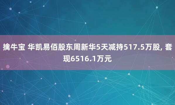 擒牛宝 华凯易佰股东周新华5天减持517.5万股, 套现6516.1万元