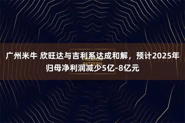 广州米牛 欣旺达与吉利系达成和解，预计2025年归母净利润减少5亿-8亿元