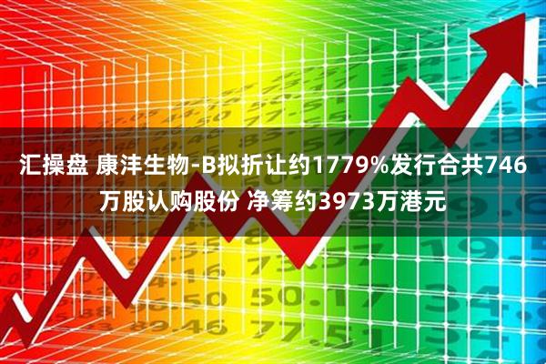 汇操盘 康沣生物-B拟折让约1779%发行合共746万股认购股份 净筹约3973万港元