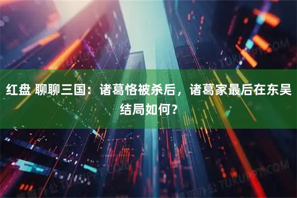 红盘 聊聊三国：诸葛恪被杀后，诸葛家最后在东吴结局如何？