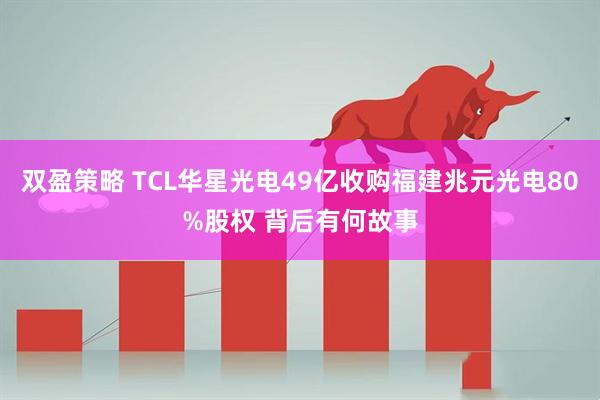 双盈策略 TCL华星光电49亿收购福建兆元光电80%股权 背后有何故事