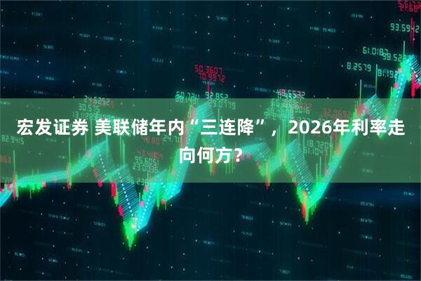 宏发证券 美联储年内“三连降”，2026年利率走向何方？