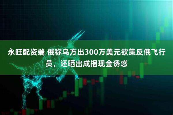 永旺配资端 俄称乌方出300万美元欲策反俄飞行员，还晒出成捆现金诱惑