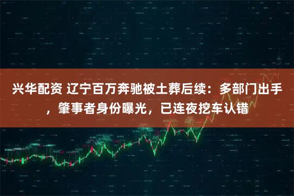 兴华配资 辽宁百万奔驰被土葬后续：多部门出手，肇事者身份曝光，已连夜挖车认错
